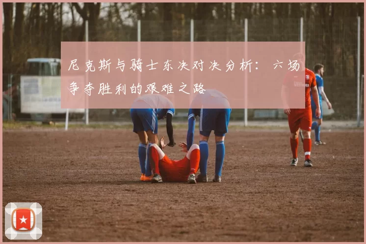 尼克斯与骑士东决对决分析：六场争夺胜利的艰难之路