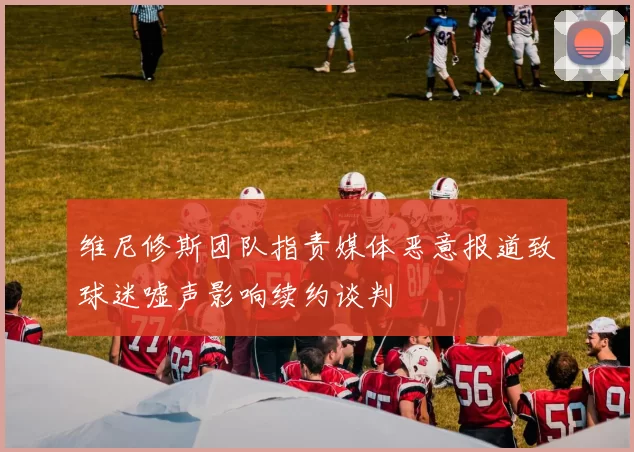 维尼修斯团队指责媒体恶意报道致球迷嘘声影响续约谈判