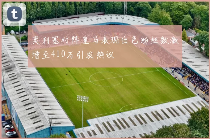 奥利塞对阵皇马表现出色粉丝数激增至410万引发热议