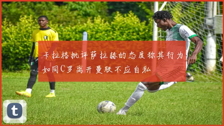 卡拉格批评萨拉赫的态度称其行为如同C罗离开曼联不应自私
