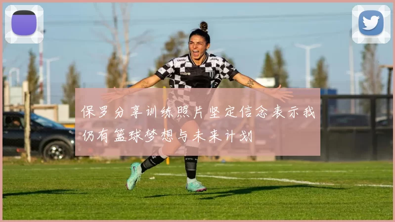 保罗分享训练照片坚定信念表示我仍有篮球梦想与未来计划