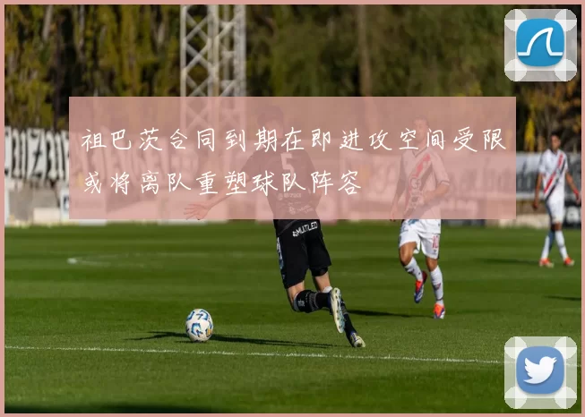 祖巴茨合同到期在即进攻空间受限或将离队重塑球队阵容