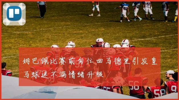 姆巴佩比赛前匆忙回马德里引发皇马球迷不满情绪升级