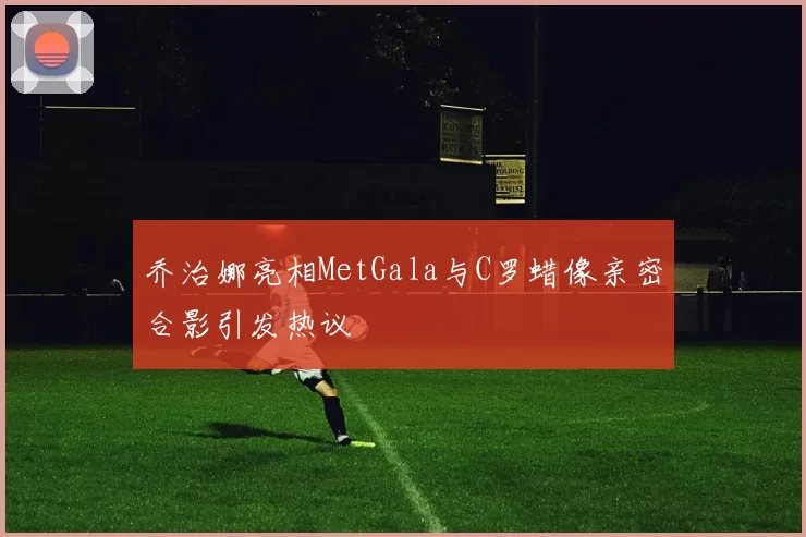 乔治娜亮相MetGala与C罗蜡像亲密合影引发热议