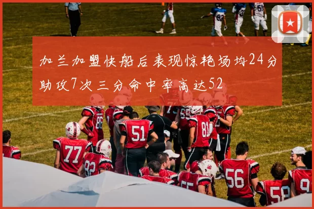加兰加盟快船后表现惊艳场均24分助攻7次三分命中率高达52