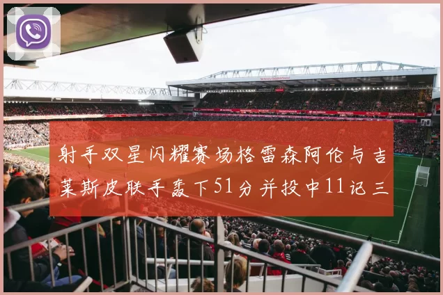 射手双星闪耀赛场格雷森阿伦与吉莱斯皮联手轰下51分并投中11记三分球