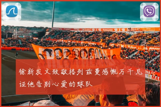 徐新发文致敬格列兹曼感慨万千见证他告别心爱的球队