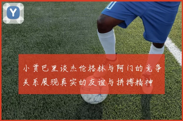 小贾巴里谈杰伦格林与阿门的竞争关系展现真实的友谊与拼搏精神