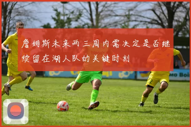 詹姆斯未来两三周内需决定是否继续留在湖人队的关键时刻