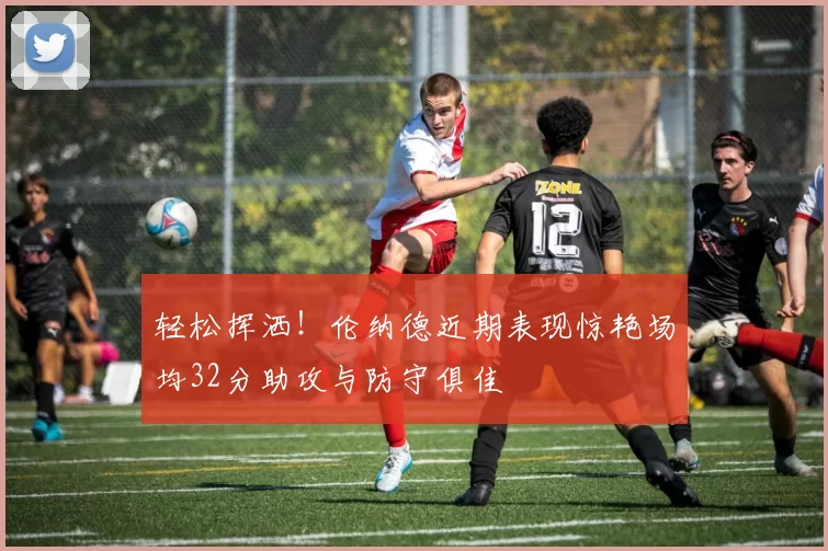 轻松挥洒！伦纳德近期表现惊艳场均32分助攻与防守俱佳