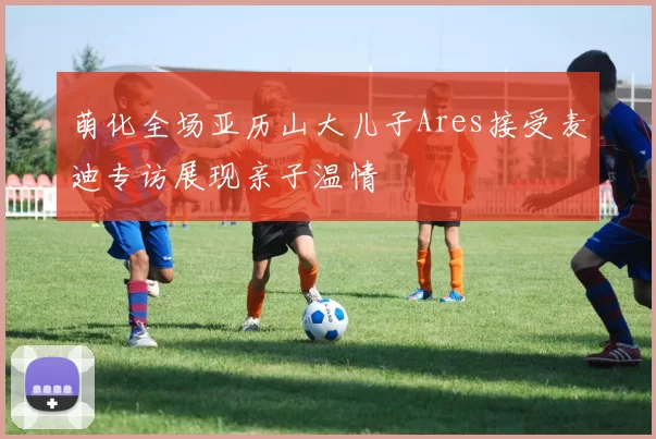 萌化全场亚历山大儿子Ares接受麦迪专访展现亲子温情