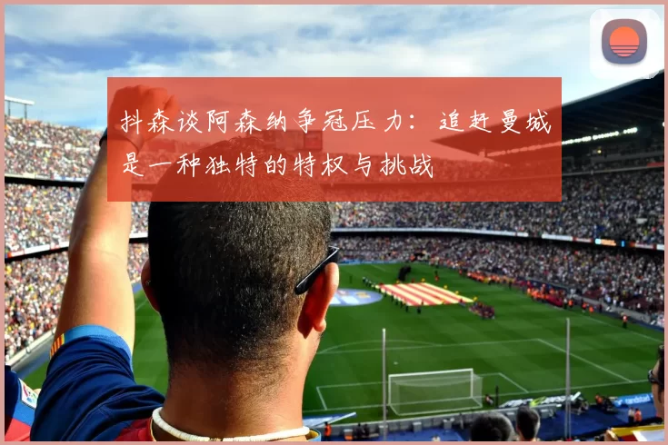 抖森谈阿森纳争冠压力：追赶曼城是一种独特的特权与挑战