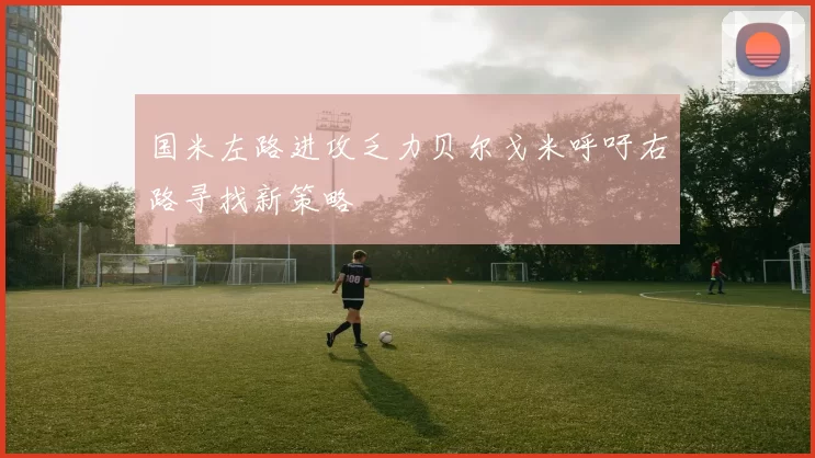 国米左路进攻乏力贝尔戈米呼吁右路寻找新策略