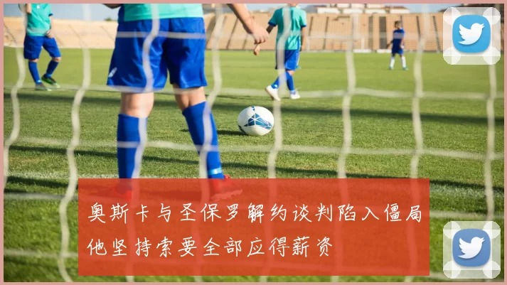 奥斯卡与圣保罗解约谈判陷入僵局他坚持索要全部应得薪资