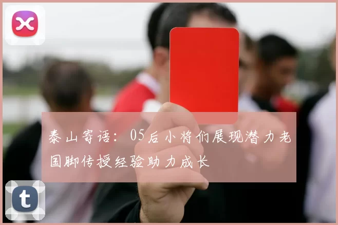 泰山寄语：05后小将们展现潜力老国脚传授经验助力成长