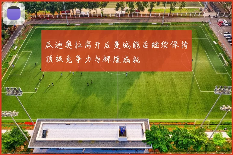 瓜迪奥拉离开后曼城能否继续保持顶级竞争力与辉煌成就
