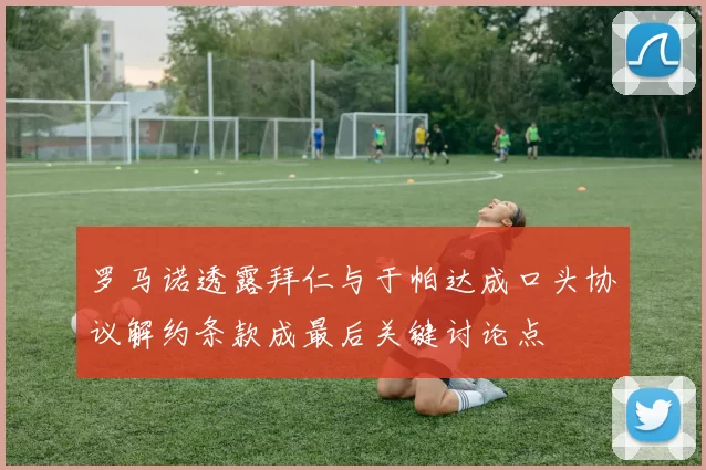 罗马诺透露拜仁与于帕达成口头协议解约条款成最后关键讨论点