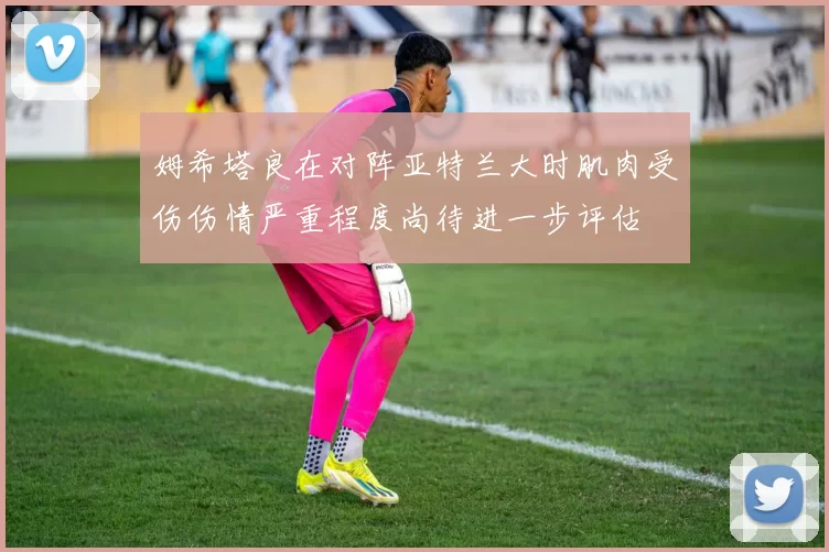 姆希塔良在对阵亚特兰大时肌肉受伤伤情严重程度尚待进一步评估