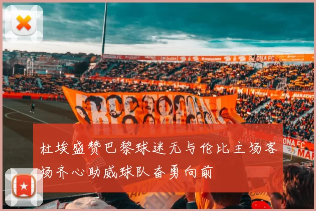 杜埃盛赞巴黎球迷无与伦比主场客场齐心助威球队奋勇向前