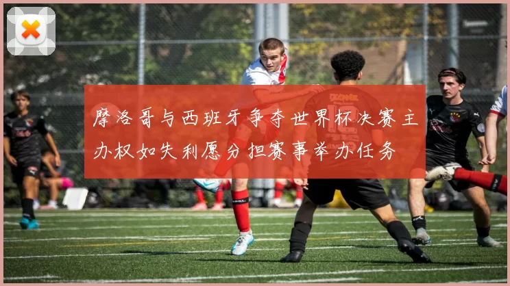 摩洛哥与西班牙争夺世界杯决赛主办权如失利愿分担赛事举办任务
